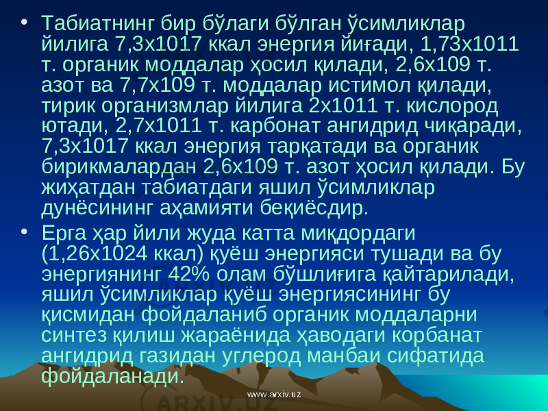• Табиатнинг бир бўлаги бўлган ўсимликлар йилига 7,3х1017 ккал энергия йиғади, 1,73х1011 т. органик моддалар ҳосил қилади, 2,6х109 т. азот ва 7,7х109 т. моддалар истимол қилади, тирик организмлар йилига 2х1011 т. кислород ютади, 2,7х1011 т. карбонат ангидрид чиқаради, 7,3х1017 ккал энергия тарқатади ва органик бирикмалардан 2,6х109 т. азот ҳ осил қилади. Бу жиҳатдан табиатдаги яшил ўсимликлар дунёсининг аҳамияти беқиёсдир. • Ерга ҳар йили жуда катта миқдордаги (1,26х1024 ккал) қуёш энергияси тушади ва бу энергиянинг 42% олам бўшлиғига қайтарилади, яшил ўсимликлар қуёш энергиясининг бу қисмидан фойдаланиб органик моддаларни синтез қилиш жараёнида ҳаводаги корбанат ангидрид газидан углерод манбаи сифатида фойдаланади. www.arxiv.uzwww.arxiv.uz 