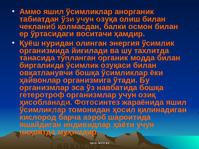 • Аммо яшил ўсимликлар анорганик табиатдан ўзи учун озуқа олиш билан чекланиб қолмасдан, балки осмон билан ер ўртасидаги воситачи ҳамдир. • Қуёш нуридан олинган энергия ўсимлик организмида йиғилади ва шу тахлитда танасида тўпланган органик модда билан биргаликда ўсимлик озуқаси билан овқатланувчи бошқа ўсимликлар ёки ҳайвонлар организмига ўтади. Бу организмлар эса ўз навбатида бошқа гетеротроф организмлар учун озиқ ҳисобланади. Фотосинтез жараёнида яшил ўсимликлар томонидан ҳосил қилинадиган кислород барча аэроб шароитида яшайдиган индивидлар ҳаёти учун ниҳоятда муҳимдир. www.arxiv.uzwww.arxiv.uz 