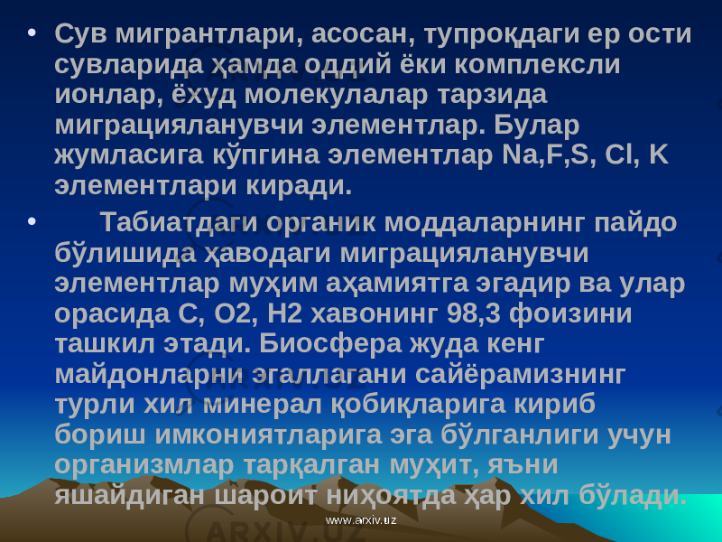 • Сув мигрантлари, асосан, тупроқдаги ер ости сувларида ҳамда оддий ёки комплексли ионлар, ёхуд молекулалар тарзида миграцияланувчи элементлар. Булар жумласига кўпгина элементлар Na , F , S , Cl , K элементлари киради. • Табиатдаги органик моддаларнинг пайдо бўлишида ҳаводаги миграцияланувчи элементлар му ҳ им аҳамиятга эгадир ва улар орасида С, О2, Н2 хавонинг 98,3 фоизини ташкил этади. Биосфера жуда кенг майдонларни эгаллагани сайёрамизнинг турли хил минерал қобиқларига кириб бориш имкониятларига эга бўлганлиги учун организмлар тарқалган му ҳ ит , яъни яшайдиган шароит ниҳоятда ҳар хил бўлади. www.arxiv.uzwww.arxiv.uz 