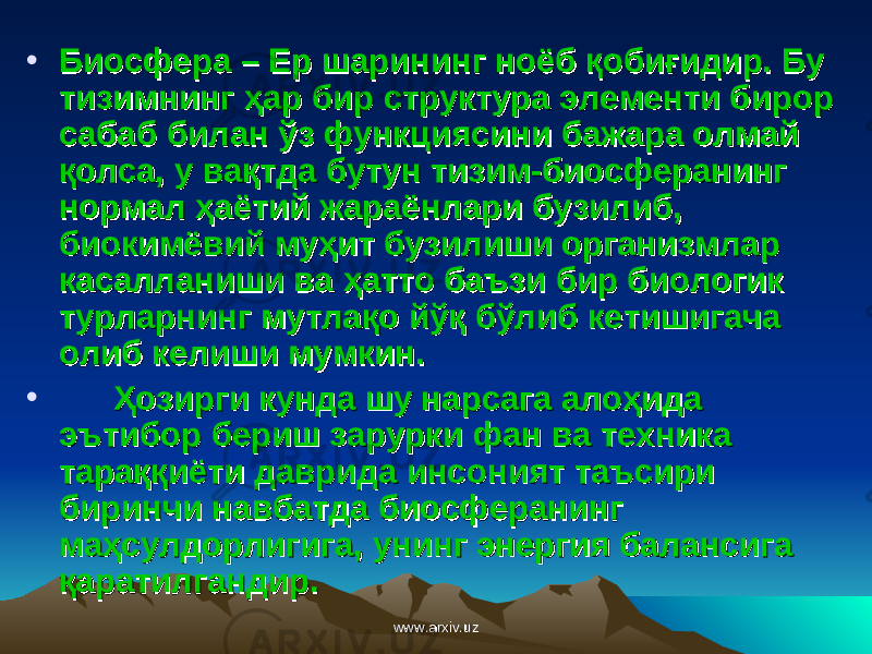 • Биосфера – Ер шарининг ноёб қобиғидир. Бу Биосфера – Ер шарининг ноёб қобиғидир. Бу тизимнинг ҳар бир структура элементи бирор тизимнинг ҳар бир структура элементи бирор сабаб билан ўз функциясини бажара олмай сабаб билан ўз функциясини бажара олмай қолса, у вақтда бутун тизим-биосферанинг қолса, у вақтда бутун тизим-биосферанинг нормал ҳаётий жараёнлари бузилиб, нормал ҳаётий жараёнлари бузилиб, биокимёвий муҳит бузилиши организмлар биокимёвий муҳит бузилиши организмлар касалланиши ва касалланиши ва ҳҳ атто баъзиатто баъзи бир биологик бир биологик турларнинг мутлақо йўқ бўлиб кетишигача турларнинг мутлақо йўқ бўлиб кетишигача олиб келиши мумкин.олиб келиши мумкин. • ҲҲ озирги кунда шу нарсага алоҳида озирги кунда шу нарсага алоҳида эътибор бериш зарурки фан ва техника эътибор бериш зарурки фан ва техника тараққиёти даврида инсоният таъсири тараққиёти даврида инсоният таъсири биринчи навбатда биосферанинг биринчи навбатда биосферанинг мама ҳҳ сулдорлигигасулдорлигига ,, унинг энергия балансига унинг энергия балансига қаратилганқаратилган дирдир .. www.arxiv.uzwww.arxiv.uz 