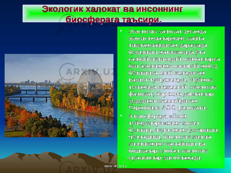 Экологик халокатЭкологик халокат ва инсоннинг ва инсоннинг биосферага таъсири.биосферага таъсири. • Экологик халокат деганда Экологик халокат деганда экосистемаларнинг қайта экосистемаларнинг қайта тикланмайдиган даражада тикланмайдиган даражада бузилиши натижасида ўта бузилиши натижасида ўта салбий иқтисодий оқибатларга салбий иқтисодий оқибатларга ёки аҳолининг оммавий нобуд ёки аҳолининг оммавий нобуд бўлишига олиб келадиган бўлишига олиб келадиган вазият тушунилади. Мўйноқ вазият тушунилади. Мўйноқ туманида маҳаллий экологик туманида маҳаллий экологик фалокат, бир неча давлатлар фалокат, бир неча давлатлар ҳудудини эгаллайдиган ҳудудини эгаллайдиган Чернобиль АЭС фалокатиЧернобиль АЭС фалокати .. • Атмосферада «Озон Атмосферада «Озон туйнуклари»нинг ҳосил туйнуклари»нинг ҳосил бўлиши, иқлимнинг ўзгариши, бўлиши, иқлимнинг ўзгариши, чўллашиш, биологик хилма-чўллашиш, биологик хилма- хилликнинг камайиши ва хилликнинг камайиши ва бошқалар глобал экологик бошқалар глобал экологик муаммолар ҳисобланади.муаммолар ҳисобланади. www.arxiv.uzwww.arxiv.uz 