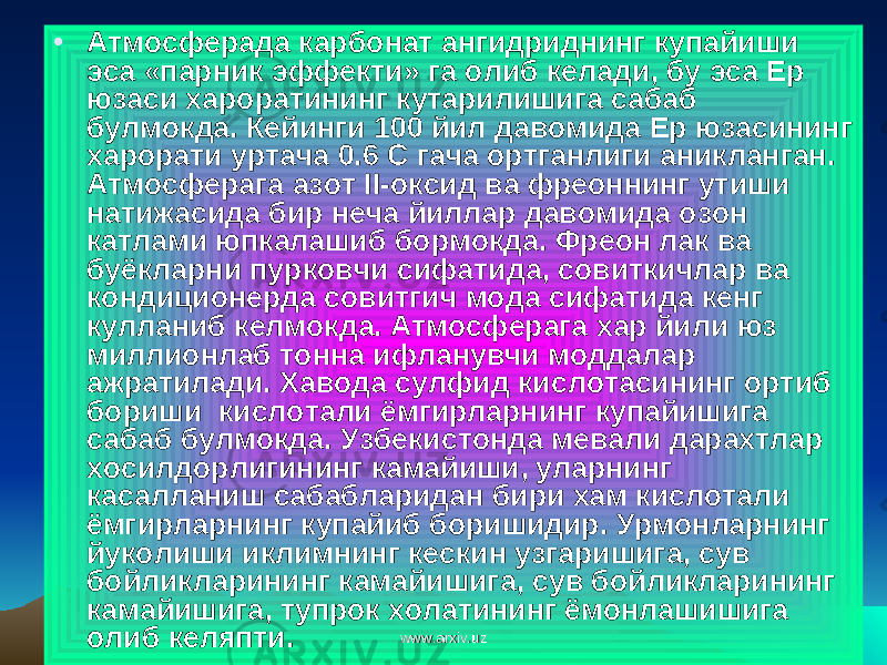 • Атмосферада карбонат ангидриднинг купайиши эса «парник эффекти» га олиб келади, бу эса Ер юзаси хароратининг кутарилишига сабаб булмокда. Кейинги 100 йил давомида Ер юзасининг харорати уртача 0.6 С гача ортганлиги аникланган. Атмосферага азот II-оксид ва фреоннинг утиши натижасида бир неча йиллар давомида озон катлами юпкалашиб бормокда. Фреон лак ва буёкларни пурковчи сифатида, совиткичлар ва кондиционерда совитгич мода сифатида кенг кулланиб келмокда. Атмосферага хар йили юз миллионлаб тонна ифланувчи моддалар ажратилади. Хавода сулфид кислотасининг ортиб бориши кислотали ёмгирларнинг купайишига сабаб булмокда. Узбекистонда мевали дарахтлар хосилдорлигининг камайиши, уларнинг касалланиш сабабларидан бири хам кислотали ёмгирларнинг купайиб боришидир. Урмонларнинг йуколиши иклимнинг кескин узгаришига, сув бойликларининг камайишига, сув бойликларининг камайишига, тупрок холатининг ёмонлашишига олиб келяпти. www.arxiv.uzwww.arxiv.uz 