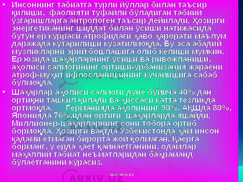 • Инсоннинг табиатга турли йўллар билан таъсир қилиши, фаолияти туфайли бўладиган табиий ўзгаришларга антропоген таъсир дейилади. Ҳозирги энергетиканинг шиддат билан ўсиши натижасида бутун ер курраси атрофидаги ҳаво ҳарорати маълум даражада кўтарилиши кузатилмоқда. Бу эса абадий музликларни эрий бошлашига олиб келиши мумкин. Ер юзида шаҳарларнинг ўсиши ва ривожланиши, аҳолиси салмоғининг ортиши-урбанизация жараёни атроф-муҳит ифлосланишининг кучайишига сабаб бўлмоқда. • Шаҳарлар аҳолиси салмоғи дунё бўйича 40% дан ортиқни ташкил қилади ва ҳиссаси катта тезликда ортмоқда. Германияда аҳолининг 90%, АҚШда 80%, Японияда 76%,идан ортиғи шаҳарларда яшайди. Миллионер-шаҳарларнинг сони тобора ортиб бормоқда. Ҳ озирги вақтда Ўзбекистонда ҳам инсон қ адами етмаган бирорта жой қ олмаган. Қ аерга борманг, у ерда ҳаёт қ айнаётганини, одамлар ма ҳ аллий табиат неъматларидан ба ҳ раманд б ў лаётганини к ў расиз. www.arxiv.uzwww.arxiv.uz 