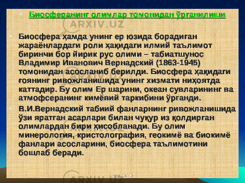 • Биосферанинг олимлар томонидан ўрганилишиБиосферанинг олимлар томонидан ўрганилиши • Биосфера ҳамда унинг ер юзида борадиган Биосфера ҳамда унинг ер юзида борадиган жараёнлардаги роли ҳақидаги илмий таълимот жараёнлардаги роли ҳақидаги илмий таълимот биринчи бор йирик рус олими – табиатшунос биринчи бор йирик рус олими – табиатшунос Владимир Иванович Вернадский (1863-1945) Владимир Иванович Вернадский (1863-1945) томонидан асосланиб берилди. Биосфера ҳақидаги томонидан асосланиб берилди. Биосфера ҳақидаги ғоянинг ривожланишида унинг хизмати ниҳоятда ғоянинг ривожланишида унинг хизмати ниҳоятда каттадир. Бу олим Ер шарини, океан сувларининг ва каттадир. Бу олим Ер шарини, океан сувларининг ва атмофсеранинг кимёвий таркибини ўрганди.атмофсеранинг кимёвий таркибини ўрганди. • В.И.Вернадский табиий фанларнинг ривожланишида В.И.Вернадский табиий фанларнинг ривожланишида ўзи яратган асарлари билан чуқур из қолдирган ўзи яратган асарлари билан чуқур из қолдирган олимлардан бири ҳисобланади. олимлардан бири ҳисобланади. Бу олим Бу олим минерология, кристолография, геокимё ва биокимё минерология, кристолография, геокимё ва биокимё фанлари асосларини, биосфера таълимотини фанлари асосларини, биосфера таълимотини бошлаб беради. бошлаб беради. www.arxiv.uzwww.arxiv.uz 