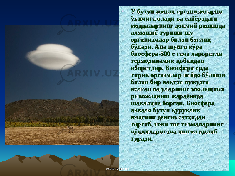 • У бутун жонли организмларни У бутун жонли организмларни ўз ичига олади ва сайёрадаги ўз ичига олади ва сайёрадаги моддаларнинг доимий равишда моддаларнинг доимий равишда алмашиб туриши шу алмашиб туриши шу организмлар билан боғлиқ организмлар билан боғлиқ бўлади. Ана шунга кўра бўлади. Ана шунга кўра биосфера-500 с гача биосфера-500 с гача ҳҳ ароратли ароратли термодинамик қобиқдан термодинамик қобиқдан иборатдир. Биосфера ерда иборатдир. Биосфера ерда тирик оргазмлар пайдо бўлиши тирик оргазмлар пайдо бўлиши билан бир вақтда вужудга билан бир вақтда вужудга келган ва уларнинг эволюцион келган ва уларнинг эволюцион ривожланиш жараёнида ривожланиш жараёнида шакллана борган. Биосфера шакллана борган. Биосфера аввало бутун қуруқлик аввало бутун қуруқлик юзасини денгиз сатҳидан юзасини денгиз сатҳидан тортиб, токи тоғ тизмаларнинг тортиб, токи тоғ тизмаларнинг чўққиларигача ишғол қилиб чўққиларигача ишғол қилиб туради. туради. www.arxiv.uzwww.arxiv.uz 