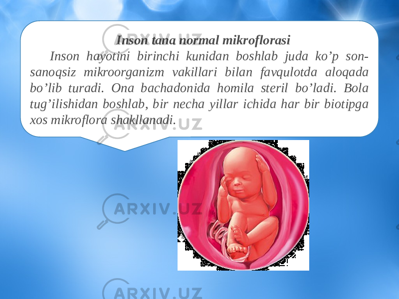 Inson tana normal mikroflorasi Inson hayotini birinchi kunidan boshlab juda ko’p son- sanoqsiz mikroorganizm vakillari bilan favqulotda aloqada bo’lib turadi. Ona bachadonida homila steril bo’ladi. Bola tug’ilishidan boshlab, bir necha yillar ichida har bir biotipga xos mikroflora shakllanadi. 