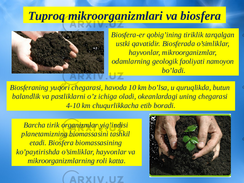 Tuproq mikroorganizmlari va biosfera Biosferaning yuqori chegarasi, havoda 10 km bo’lsa, u quruqlikda, butun balandlik va pastliklarni o’z ichiga oladi, okeanlardagi uning chegarasi 4-10 km chuqurlikkacha etib boradi. Biosfera-er qobig’ining tiriklik tarqalgan ustki qavatidir. Biosferada o’simliklar, hayvonlar, mikroorganizmlar, odamlarning geologik faoliyati namoyon bo’ladi. Barcha tirik organizmlar yig’indisi planetamizning biomassasini tashkil etadi. Biosfera biomassasining ko’paytirishda o’simliklar, hayvonlar va mikroorganizmlarning roli katta. 