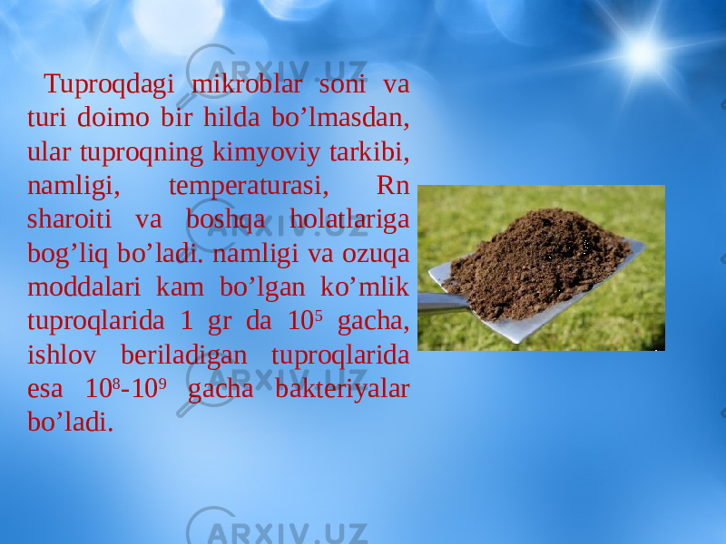  Tuproqdagi mikroblar soni va turi doimo bir hilda bo’lmasdan, ular tuproqning kimyoviy tarkibi, namligi, temperaturasi, Rn sharoiti va boshqa holatlariga bog’liq bo’ladi. namligi va ozuqa moddalari kam bo’lgan ko’mlik tuproqlarida 1 gr da 10 5 gacha, ishlov beriladigan tuproqlarida esa 10 8 -10 9 gacha bakteriyalar bo’ladi. 