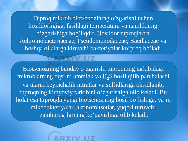 Tuproq mikrob biotsenozining o’zgarishi uchun hosildorligiga, fasildagi temperatura va namlikning o’zgarishiga bog’liqdir. Hosildor tuproqlarda Achromobacteriaceae, Pseudomonodaceae, Bacillaceae va boshqa oilalarga kiruvchi bakteriyalar ko’proq bo’ladi. Biotsenozning bunday o’zgarishi tuproqning tarkibidagi mikroblarning oqsilni ammiak va H 2 S hosil qilib parchalashi va ularni keyinchalik nitratlar va sulfidlariga oksidlanib, tuproqning kimyoviy tarkibini o‘zgarishiga olib keladi. Bu holat esa tuproqda yangi biotsenozning hosil bo’lishiga, ya’ni mikobakteriyalar, aktinomitsetlar, yuqori turuvchi zamburug’larning ko’payishiga olib keladi. 