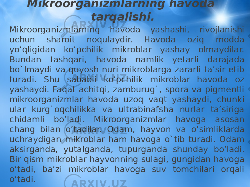 Mikroorganizmlarning havoda tarqalishi. Mikroorganizmlarning havoda yashashi, rivojlanishi uchun sharoit noqulaydir. Havoda oziq modda yo’qligidan ko’pchilik mikroblar yashay olmaydilar. Bundan tashqari, havoda namlik yеtarli darajada bo`lmaydi va quyosh nuri mikroblarga zararli ta’sir etib turadi. Shu sababli ko’pchilik mikroblar havoda oz yashaydi. Faqat achitqi, zamburug`, spora va pigmentli mikroorganizmlar havoda uzoq vaqt yashaydi, chunki ular kurg`oqchilikka va ultrabinafsha nurlar ta’siriga chidamli bo’ladi. Mikroorganizmlar havoga asosan chang bilan o’tadilar. Odam, hayvon va o’simliklarda uchraydigan mikroblar ham havoga o`tib turadi. Odam aksirganda, yutalganda, tupurganda shunday bo’ladi. Bir qism mikroblar hayvonning sulagi, gungidan havoga o’tadi, ba’zi mikroblar havoga suv tomchilari orqali o’tadi. 