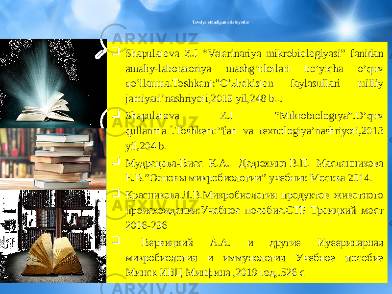 Tavsiya etiladigan adabiyotlar  Shapulatova Z.J “Veterinariya mikrobiologiyasi” fanidan amaliy-laboratoriya mashg’ulotlari bo’yicha o’quv qo’llanma.Toshkent:”O’zbekiston faylasuflari milliy jamiyati’nashriyoti,2019 yil,248 b...  Shapulatova Z.J “Mikrobiologiya”.O’quv qullanma .Toshkent:”fan va texnologiya’nashriyoti,2013 yil,204 b.  Мудрецова-Висс К.А. Дедюхина В.П. Масленникова Е.В.”Основы микробиологии” учебник Москва 2014.  Красниковa.Л.В.Микробиология продуктов животного происхождения:Учебное пособие.СТБ Троицкий мост 2006-296  Вервицкий А.А. и другие Иуееринарная микробиология и иммунология Учебное пособие Минск ИВЦ Минфина ,2019 год,.526 с 