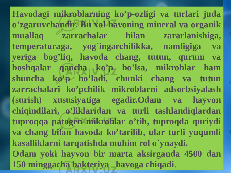 Havodagi mikroblarning ko’p-ozligi va turlari juda o’zgaruvchandir. Bu xol havoning mineral va organik muallaq zarrachalar bilan zararlanishiga, temperaturaga, yog`ingarchilikka, namligiga va yеriga bog’liq, havoda chang, tutun, qurum va boshqalar qancha ko’p bo’lsa, mikroblar ham shuncha ko’p bo’ladi, chunki chang va tutun zarrachalari ko’pchilik mikroblarni adsorbsiyalash (surish) xususiyatiga egadir.Odam va hayvon chiqindilari, o’liklaridan va turli tashlandiqlardan tuproqqa patogen mikroblar o’tib, tuproqda quriydi va chang bilan havoda ko’tarilib, ular turli yuqumli kasalliklarni tarqatishda muhim rol o`ynaydi. Odam yoki hayvon bir marta aksirganda 4500 dan 150 minggacha bakteriya havoga chiqadi . 