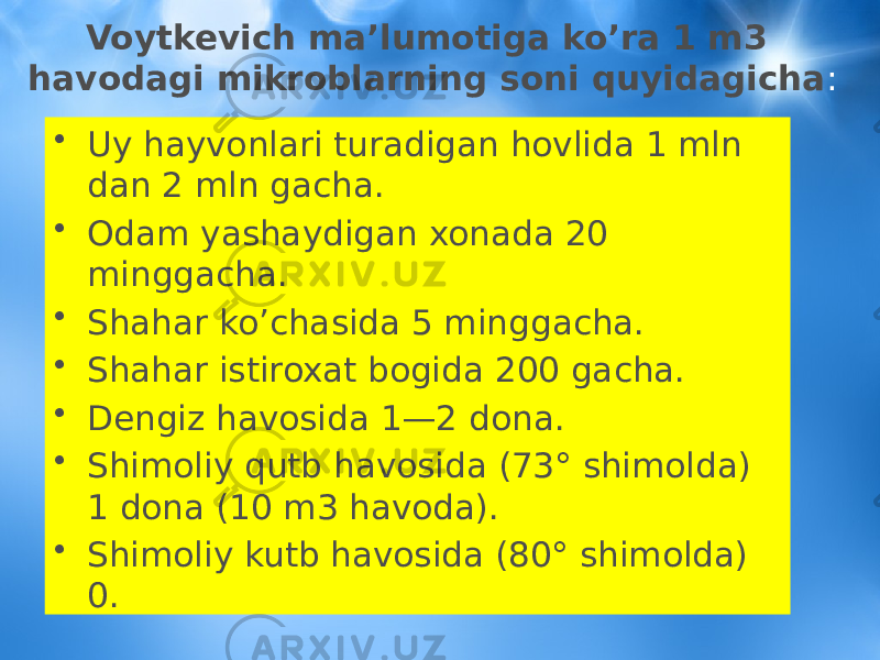 Voytkevich ma’lumotiga ko’ra 1 m3 havodagi mikroblarning soni quyidagicha : • Uy hayvonlari turadigan hovlida 1 mln dan 2 mln gacha. • Odam yashaydigan xonada 20 minggacha. • Shahar ko’chasida 5 minggacha. • Shahar istiroxat bogida 200 gacha. • Dengiz havosida 1—2 dona. • Shimoliy qutb havosida (73° shimolda) 1 dona (10 m3 havoda). • Shimoliy kutb havosida (80° shimolda) 0. 