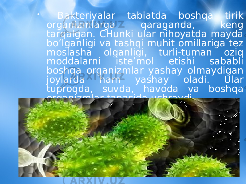 • Bakteriyalar tabiatda boshqa tirik organizmlarga qaraganda, keng tarqalgan. CHunki ular nihoyatda mayda bo’lganligi va tashqi muhit omillariga tez moslasha olganligi, turli-tuman oziq moddalarni iste’mol etishi sababli boshqa organizmlar yashay olmaydigan joylarda ham yashay oladi. Ular tuproqda, suvda, havoda va boshqa organizmlar tanasida uchraydi. 