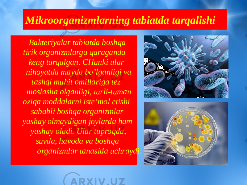 Mikroorganizmlarning tabiatda tarqalishi Bakteriyalar tabiatda boshqa tirik organizmlarga qaraganda keng tarqalgan. CHunki ular nihoyatda mayda bo’lganligi va tashqi muhit omillariga tez moslasha olganligi, turli-tuman oziqa moddalarni iste’mol etishi sababli boshqa organizmlar yashay olmaydigan joylarda ham yashay oladi. Ular tuproqda, suvda, havoda va boshqa organizmlar tanasida uchraydi. 