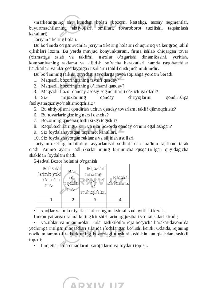 •marketingning shu kundagi holati (bozorni kattaligi, asosiy segmentlar, buyurtmachilarning ehtiyojlari, omillari, tovaroborot tuzilishi, taqsimlash kanallari). Joriy marketing holati. Bu bo’limda o’rganuvchilar joriy marketing holatini chuqurroq va kengroq tahlil qilishlari lozim. Bu yerda mavjud konyunkturani, firma ishlab chiqargan tovar (xizmat)ga talab va taklifni, narxlar o’zgarishi dinamikasini, yoritish, kompaniyaning reklama va siljitish bo’yicha harakatlari hamda raqobatchilar harakatlari va ular qo’llayotgan usullarni tahlil etish juda muhimdir. Bu bo’limning tarkibi quyidagi savollarga javob topishga yordam beradi: 1. Maqsadli bozoringizning tavsifi qanday? 2. Maqsadli bozoringizning o’lchami qanday? 3. Maqsadli bozor qanday asosiy segmentlarni o’z ichiga oladi? 4. Siz mijozlarning qanday ehtiyojlarini qondirishga faoliyatingizniyo’naltirmoqchisiz? 5. Bu ehtiyojlarni qondirish uchun qanday tovarlarni taklif qilmoqchisiz? 6. Bu tovarlaringizning narxi qancha? 7. Bozorning qancha ulushi sizga tegishli? 8. Raqobatchilaringiz kim va ular bozorda qanday o’rinni egallashgan? 9. Siz foydalanayotgan taqsimot kanallari. 10. Siz foydalanayotgan reklama va siljitish usullari. Joriy marketing holatining tayyorlanishi xodimlardan ma’lum tajribani talab etadi. Ammo ayrim tadbirkorlar uning birmuncha qisqartirilgan quyidagicha shakldan foydalanishadi: 5-jadval Bozor holatini o’rganish Mahsulot larimiz yoki xizmatlar imiz Bizni ng mijozlar imiz Mijozlari mizning ehtiyojlari va muhtojliklari Raqobat chilari miz 1 2 3 4 • xavflar va imkoniyatlar – ularning maksimal soni aytilishi kerak. Imkoniyatlarga esa marketing kirishishlarining jozibali yo’nalishlari kiradi; • vazifalar va muammolar – ular tashkilotlar reja bo’yicha harakatidavomida yechimga intilgan maqsadlari sifatida ifodalangan bo’lishi kerak. Odatda, rejaning nozik muammosi tadbirkorning bozordagi ulushini oshishini aniqlashdan tashkil topadi; • budjetlar – daromadlarni, xarajatlarni va foydani topish. 