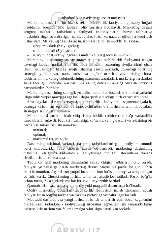 1. Tadbirkorlikda marketing dasturi mohiyati Marketing dasturi – bu biznes reja, tadbirkorlik faoliyatining asosiy hujjati hisoblanib, bozorda aniq faoliyat olib borishni ifodalaydi. Marketing dasturi kengroq ma’noda tadbirkorlik faoliyati imkoniyatlarini bozor talablariga moslashtirishga yo’naltirilgan tahlil, rejalashtirish va nazorat qilish jarayoni deb tushuniladi. Marketing dasturlarini tuzish va amal qilish muddatlari asosan: – qisqa muddatli (bir yilgacha); – o’rta muddatli (5 yilgacha); – uzoq muddatli (10 yilgacha va undan ko’proq) bo’lishi mumkin. Marketing dasturining asosiy mazmuni – bu tadbirkorlik faoliyatini o’tgan davrdagi faoliyat natijalari bo’lib, unda maqsadli bozorning rivojlanishini qisqa tahlili va bashorati, biznes rivojlanishining asosiy maqsadi, bozordagi holatning strategik yo’li, tovar, narx, sotish va rag’batlantirish siyosatlarining chora- tadbirlarini, marketing tadqiqotlarining mazmuni, xarajatlari, marketing harakatlari samaradorligini oldindan narxlash, marketing dasturini amalga oshirish bo’yicha nazoratlardan iboratdir. Marketing dasturining strategik yo’nalishi tadbirkor bozorda o’z imkoniyatlarini ishga solib yuqori mavqega ega bo’lishiga qarab o’z ichiga turli variantlarni oladi. Strategiyalar diversifikatsiyasi, tadbirkorlik faoliyatini segmentatsiyalash, bozorga kirish, uni egallash va raqobatchilardan o’z mahsulotlarini himoyalash strategiyalari bo’lishi mumkin. Marketing dasturini ishlab chiqarishda kichik tadbirkorlar ko’p variantlilik tamoyillarni tanlaydi. Faoliyati tuzilishiga ko’ra marketing dasturi va rejasining bir necha variantlari bo’lishi mumkin: – minimal; – optimal; – maksimal turlari bo’ladi. Dasturning minimal varianti, dasturni tadbirkorlikning iqtisodiy muammoli holat sharoitlaridan olib chiqish uchun qo’llaniladi, marketing dasturining maksimal variantida tadbirkorlik faoliyatining mo’tadil sharoitlarni yanada rivojlantirishni ko’zda tutadi. Tadbirkor turli marketing dasturlarini ishlab chiqish tadbirlarini olib boradi, faoliyati yo’nalishiga qarab marketing dasturi yuqori va pastki bo’g’in uchun bo’lishi mumkin. Agar dastur yuqori bo’g’in uchun bo’lsa, u qisqa va aniq tuzilgan bo’lishi kerak. Chunki uning muhim tomonlari ajratib ko’rsatiladi. Pastki bo’g’in uchun tuzilgan dasturlarda esa har bir savollar yoritilib beriladi. Qamrab olish vazifasiga qarab oddiy yoki maqsadli dasturlarga bo’linadi. Oddiy marketing dasturlari tadbirkorlik faoliyatini ishlab chiqarish, sotish faoliyati bilan bog’liq barcha vazifalarni yechishga yo’naltirilgan bo’ladi. Maqsadli dasturda esa yangi mahsulot ishlab chiqarish yoki bozor segmentini o’zlashtirish, tadbirkorlik faoliyatining siyosatini rag’batlantirish samaradorligini oshirish kabi muhim vazifalarni amalga oshirishga qaratilgan bo’ladi. 