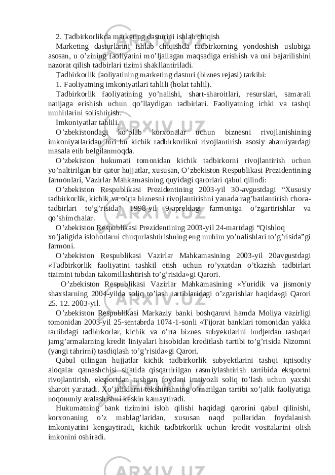 2. Tadbirkorlikda marketing dasturini ishlab chiqish Marketing dasturlarini ishlab chiqishda tadbirkorning yondoshish uslubiga asosan, u o’zining faoliyatini mo’ljallagan maqsadiga erishish va uni bajarilishini nazorat qilish tadbirlari tizimi shakllantiriladi. Tadbirkorlik faoliyatining marketing dasturi (biznes rejasi) tarkibi: 1. Faoliyatning imkoniyatlari tahlili (holat tahlil). Tadbirkorlik faoliyatining yo’nalishi, shart-sharoitlari, resurslari, samarali natijaga erishish uchun qo’llaydigan tadbirlari. Faoliyatning ichki va tashqi muhitlarini solishtirish. Imkoniyatlar tahlili. O’zbekistondagi ko’plab korxonalar uchun biznesni rivojlanishining imkoniyatlaridan biri bu kichik tadbirkorlikni rivojlantirish asosiy ahamiyatdagi masala etib belgilanmoqda. O’zbekiston hukumati tomonidan kichik tadbirkorni rivojlantirish uchun yo’naltirilgan bir qator hujjatlar, xususan, O’zbekiston Respublikasi Prezidentining farmonlari, Vazirlar Mahkamasining quyidagi qarorlari qabul qilindi: O’zbekiston Respublikasi Prezidentining 2003-yil 30-avgustdagi “Xususiy tadbirkorlik, kichik va o’rta biznesni rivojlantirishni yanada rag’batlantirish chora- tadbirlari to’g’risida” 1998-yil 9-apreldagi farmoniga o’zgartirishlar va qo’shimchalar. O’zbekiston Respublikasi Prezidentining 2003-yil 24-martdagi “Qishloq xo’jaligida islohotlarni chuqurlashtirishning eng muhim yo’nalishlari to’g’risida”gi farmoni. O’zbekiston Respublikasi Vazirlar Mahkamasining 2003-yil 20avgustdagi «Tadbirkorlik faoliyatini tashkil etish uchun ro’yxatdan o’tkazish tadbirlari tizimini tubdan takomillashtirish to’g’risida»gi Qarori. O’zbekiston Respublikasi Vazirlar Mahkamasining «Yuridik va jismoniy shaxslarning 2004-yilda soliq to’lash tartiblaridagi o’zgarishlar haqida»gi Qarori 25. 12. 2003-yil. O’zbekiston Respublikasi Markaziy banki boshqaruvi hamda Moliya vazirligi tomonidan 2003-yil 25-sentabrda 1074-1-sonli «Tijorat banklari tomonidan yakka tartibdagi tadbirkorlar, kichik va o’rta biznes subyektlarini budjetdan tashqari jamg’armalarning kredit liniyalari hisobidan kreditlash tartibi to’g’risida Nizomni (yangi tahrirni) tasdiqlash to’g’risida»gi Qarori. Qabul qilingan hujjatlar kichik tadbirkorlik subyektlarini tashqi iqtisodiy aloqalar qatnashchisi sifatida qisqartirilgan rasmiylashtirish tartibida eksportni rivojlantirish, eksportdan tushgan foydani imtiyozli soliq to’lash uchun yaxshi sharoit yaratadi. Xo’jaliklarni tekshirishning o’rnatilgan tartibi xo’jalik faoliyatiga noqonuniy aralashishni keskin kamaytiradi. Hukumatning bank tizimini isloh qilishi haqidagi qarorini qabul qilinishi, korxonaning o’z mablag’laridan, xususan naqd pullaridan foydalanish imkoniyatini kengaytiradi, kichik tadbirkorlik uchun kredit vositalarini olish imkonini oshiradi. 