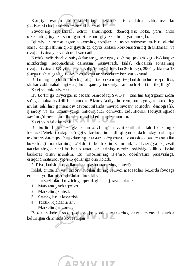 Xorijiy tovarlarni olib kelishning cheklanishi ichki ishlab chiqaruvchilar faoliyatini rivojlantirish imkonini ochmoqda. Savdoning rivojlanishi uchun, shuningdek, demografik holat, ya’ni aholi o’sishining, joylashishining mustahkamligi yaxshi holat yaratmoqda. Iqlimiy sharoitlar agrar sektorning rivojlanishi meva-sabzavot mahsulotlarini ishlab chiqarishininig kengayishiga qayta ishlash korxonalarining shakllanishi va rivojlanishiga yaxshi sharoit yaratadi. Kichik tadbirkorlik subyektlarining, ayniqsa, qishloq joylaridagi cheklangan miqdordagi raqobatchilik darajasini pasaytiradi. Ishlab chiqarish sohasining rivojlanishiga 2003-yilda foyda solig’ining 24 foizdan 20 foizga, 2004-yilda esa 18 foizga tushirilganligi ijobiy natijalarga erishishda imkoniyat yaratadi. Bularning barchasini hisobga olgan tadbirkorning rivojlanishi uchun respublika, shahar yoki mahallangizdagi holat qanday imkoniyatlarni ochishini tahlil qiling? Xavf va imkoniyatlar. Bu bo’limga tayyorgarlik asosan biznesdagi SWOT – tahlilini bajarganimizdan so’ng amalga oshirilishi mumkin. Biznes faoliyatini rivojlantirayotgan marketing muhiti tahlilining mantiqiy davomi sifatida mavjud siyosiy, iqtisodiy, demografik, ijtimoiy va siz uchun yangi imkoniyatlar ochuvchi tadbirkorlik faoliyatingizda xavf tug’diruvchi omillarni ham tahlil etishingiz mumkin. Xavf va tahdidlar tahlili. Bu bo’limda biznesingiz uchun xavf tug’diruvchi omillarini tahlil etishingiz lozim. O’zbekistondagi so’nggi yillar holatini tahlil qilgan holda bunday omillarga ma’muriy-huquqiy hujjatlarning tez-tez o’zgarishi, xomashyo va materiallar bozoridagi narxlarning o’sishini keltirishimiz mumkin. Energiya quvvati narxlarining oshishi boshqa xizmat sohalarining narxini oshishiga olib kelishini bashorat qilish mumkin. Bu mijozlarning iste’mol qobiliyatini pasayishiga, ortiqcha mahsulot yig’ilib qolishiga olib keladi. 2. Rivojlanish maqsadlarini aniqlash (marketing sintezi). Ishlab chiqarish va ijtimoiy rivojlanishning ustuvor maqsadlari bozorda foydaga erishish yo’llarini aniqlashdan iboratdir. Ushbu vazifalarni o’z ichiga quyidagi besh jarayon oladi: 1. Marketing tadqiqotlari. 2. Marketing sintezi. 3. Strategik rejalashtirish. 4. Taktik rejalashtirish. 5. Marketing nazorati. Bozor holatini tadqiq qilish jarayonida marketing davri chizmasi quyida keltirilgan chizmada ko’rsatilgan: 