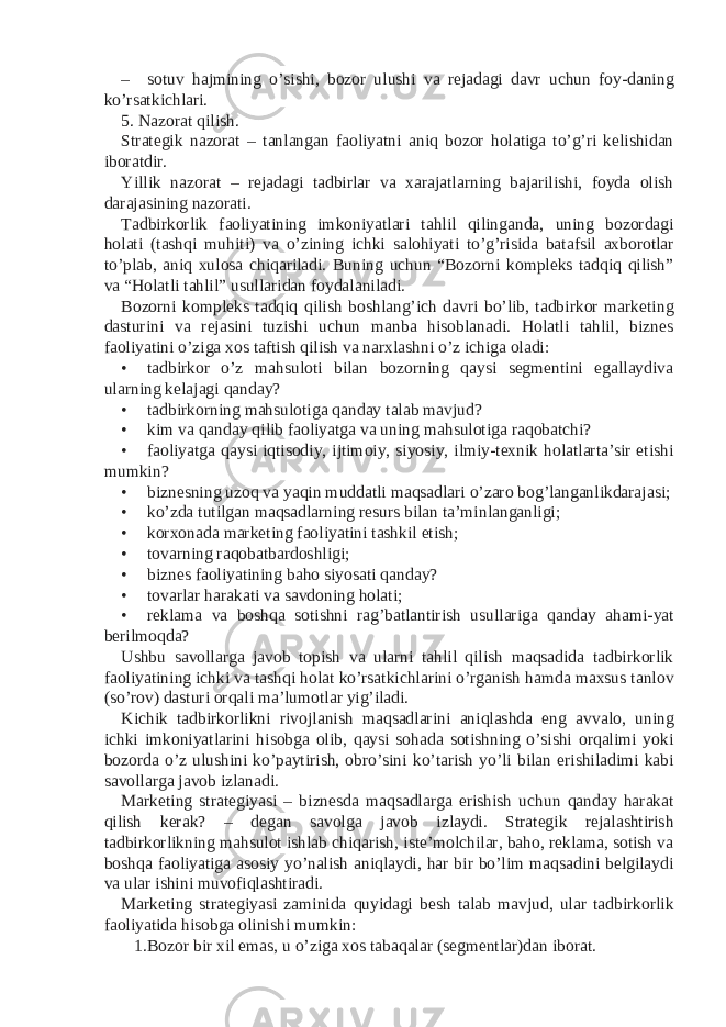 – sotuv hajmining o’sishi, bozor ulushi va rejadagi davr uchun foy-daning ko’rsatkichlari. 5. Nazorat qilish. Strategik nazorat – tanlangan faoliyatni aniq bozor holatiga to’g’ri kelishidan iboratdir. Yillik nazorat – rejadagi tadbirlar va xarajatlarning bajarilishi, foyda olish darajasining nazorati. Tadbirkorlik faoliyatining imkoniyatlari tahlil qilinganda, uning bozordagi holati (tashqi muhiti) va o’zining ichki salohiyati to’g’risida batafsil axborotlar to’plab, aniq xulosa chiqariladi. Buning uchun “Bozorni kompleks tadqiq qilish” va “Holatli tahlil” usullaridan foydalaniladi. Bozorni kompleks tadqiq qilish boshlang’ich davri bo’lib, tadbirkor marketing dasturini va rejasini tuzishi uchun manba hisoblanadi. Holatli tahlil, biznes faoliyatini o’ziga xos taftish qilish va narxlashni o’z ichiga oladi: • tadbirkor o’z mahsuloti bilan bozorning qaysi segmentini egallaydiva ularning kelajagi qanday? • tadbirkorning mahsulotiga qanday talab mavjud? • kim va qanday qilib faoliyatga va uning mahsulotiga raqobatchi? • faoliyatga qaysi iqtisodiy, ijtimoiy, siyosiy, ilmiy-texnik holatlarta’sir etishi mumkin? • biznesning uzoq va yaqin muddatli maqsadlari o’zaro bog’langanlikdarajasi; • ko’zda tutilgan maqsadlarning resurs bilan ta’minlanganligi; • korxonada marketing faoliyatini tashkil etish; • tovarning raqobatbardoshligi; • biznes faoliyatining baho siyosati qanday? • tovarlar harakati va savdoning holati; • reklama va boshqa sotishni rag’batlantirish usullariga qanday ahami-yat berilmoqda? Ushbu savollarga javob topish va ularni tahlil qilish maqsadida tadbirkorlik faoliyatining ichki va tashqi holat ko’rsatkichlarini o’rganish hamda maxsus tanlov (so’rov) dasturi orqali ma’lumotlar yig’iladi. Kichik tadbirkorlikni rivojlanish maqsadlarini aniqlashda eng avvalo, uning ichki imkoniyatlarini hisobga olib, qaysi sohada sotishning o’sishi orqalimi yoki bozorda o’z ulushini ko’paytirish, obro’sini ko’tarish yo’li bilan erishiladimi kabi savollarga javob izlanadi. Marketing strategiyasi – biznesda maqsadlarga erishish uchun qanday harakat qilish kerak? – degan savolga javob izlaydi. Strategik rejalashtirish tadbirkorlikning mahsulot ishlab chiqarish, iste’molchilar, baho, reklama, sotish va boshqa faoliyatiga asosiy yo’nalish aniqlaydi, har bir bo’lim maqsadini belgilaydi va ular ishini muvofiqlashtiradi. Marketing strategiyasi zaminida quyidagi besh talab mavjud, ular tadbirkorlik faoliyatida hisobga olinishi mumkin: 1. Bozor bir xil emas, u o’ziga xos tabaqalar (segmentlar)dan iborat. 