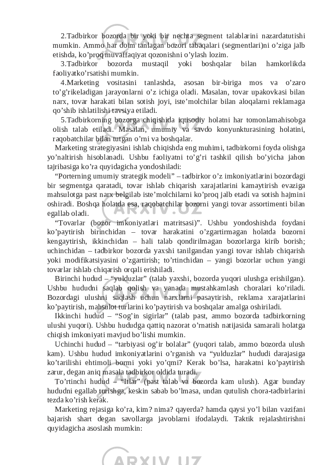 2. Tadbirkor bozorda bir yoki bir nechta segment talablarini nazardatutishi mumkin. Ammo har doim tanlagan bozori tabaqalari (segmentlari)ni o’ziga jalb etishda, ko’proq muvaffaqiyat qozonishni o’ylash lozim. 3. Tadbirkor bozorda mustaqil yoki boshqalar bilan hamkorlikda faoliyatko’rsatishi mumkin. 4. Marketing vositasini tanlashda, asosan bir-biriga mos va o’zaro to’g’rikeladigan jarayonlarni o’z ichiga oladi. Masalan, tovar upakovkasi bilan narx, tovar harakati bilan sotish joyi, iste’molchilar bilan aloqalarni reklamaga qo’shib ishlatilishi tavsiya etiladi. 5. Tadbirkorning bozorga chiqishida iqtisodiy holatni har tomonlamahisobga olish talab etiladi. Masalan, umumiy va savdo konyunkturasining holatini, raqobatchilar bilan tutgan o’rni va boshqalar. Marketing strategiyasini ishlab chiqishda eng muhimi, tadbirkorni foyda olishga yo’naltirish hisoblanadi. Ushbu faoliyatni to’g’ri tashkil qilish bo’yicha jahon tajribasiga ko’ra quyidagicha yondoshiladi: “Porterning umumiy strategik modeli” – tadbirkor o’z imkoniyatlarini bozordagi bir segmentga qaratadi, tovar ishlab chiqarish xarajatlarini kamaytirish evaziga mahsulotga past narx belgilab iste’molchilarni ko’proq jalb etadi va sotish hajmini oshiradi. Boshqa holatda esa, raqobatchilar bozorni yangi tovar assortimenti bilan egallab oladi. “Tovarlar (bozor imkoniyatlari matritsasi)”. Ushbu yondoshishda foydani ko’paytirish birinchidan – tovar harakatini o’zgartirmagan holatda bozorni kengaytirish, ikkinchidan – hali talab qondirilmagan bozorlarga kirib borish; uchinchidan – tadbirkor bozorda yaxshi tanilgandan yangi tovar ishlab chiqarish yoki modifikatsiyasini o’zgartirish; to’rtinchidan – yangi bozorlar uchun yangi tovarlar ishlab chiqarish orqali erishiladi. Birinchi hudud – “yulduzlar” (talab yaxshi, bozorda yuqori ulushga erishilgan). Ushbu hududni saqlab qolish va yanada mustahkamlash choralari ko’riladi. Bozordagi ulushni saqlash uchun narxlarni pasaytirish, reklama xarajatlarini ko’paytirish, mahsulot turlarini ko’paytirish va boshqalar amalga oshiriladi. Ikkinchi hudud – “Sog’in sigirlar” (talab past, ammo bozorda tadbirkorning ulushi yuqori). Ushbu hududga qattiq nazorat o’rnatish natijasida samarali holatga chiqish imkoniyati mavjud bo’lishi mumkin. Uchinchi hudud – “tarbiyasi og’ir bolalar” (yuqori talab, ammo bozorda ulush kam). Ushbu hudud imkoniyatlarini o’rganish va “yulduzlar” hududi darajasiga ko’tarilishi ehtimoli bormi yoki yo’qmi? Kerak bo’lsa, harakatni ko’paytirish zarur, degan aniq masala tadbirkor oldida turadi. To’rtinchi hudud – “Itlar” (past talab va bozorda kam ulush). Agar bunday hududni egallab turishga, keskin sabab bo’lmasa, undan qutulish chora-tadbirlarini tezda ko’rish kerak. Marketing rejasiga ko’ra, kim? nima? qayerda? hamda qaysi yo’l bilan vazifani bajarish shart degan savollarga javoblarni ifodalaydi. Taktik rejalashtirishni quyidagicha asoslash mumkin: 