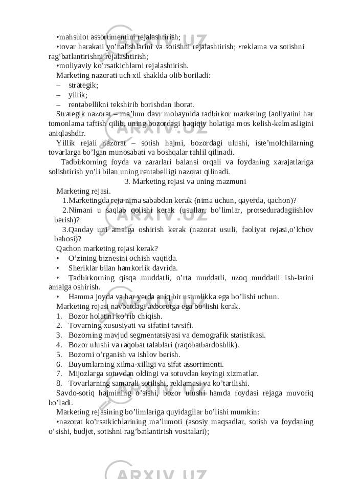 •mahsulot assortimentini rejalashtirish; •tovar harakati yo’nalishlarini va sotishni rejalashtirish; •reklama va sotishni rag’batlantirishni rejalashtirish; •moliyaviy ko’rsatkichlarni rejalashtirish. Marketing nazorati uch xil shaklda olib boriladi: – strategik; – yillik; – rentabellikni tekshirib borishdan iborat. Strategik nazorat – ma’lum davr mobaynida tadbirkor marketing faoliyatini har tomonlama taftish qilib, uning bozordagi haqiqiy holatiga mos kelish-kelmasligini aniqlashdir. Yillik rejali nazorat – sotish hajmi, bozordagi ulushi, iste’molchilarning tovarlarga bo’lgan munosabati va boshqalar tahlil qilinadi. Tadbirkorning foyda va zararlari balansi orqali va foydaning xarajatlariga solishtirish yo’li bilan uning rentabelligi nazorat qilinadi. 3. Marketing rejasi va uning mazmuni Marketing rejasi. 1. Marketingda reja nima sababdan kerak (nima uchun, qayerda, qachon)? 2. Nimani u saqlab qolishi kerak (usullar, bo’limlar, protseduradagiishlov berish)? 3. Qanday uni amalga oshirish kerak (nazorat usuli, faoliyat rejasi,o’lchov bahosi)? Qachon marketing rejasi kerak? • O’zining biznesini ochish vaqtida. • Sheriklar bilan hamkorlik davrida. • Tadbirkorning qisqa muddatli, o’rta muddatli, uzoq muddatli ish-larini amalga oshirish. • Hamma joyda va har yerda aniq bir ustunlikka ega bo’lishi uchun. Marketing rejasi navbatdagi axborotga ega bo’lishi kerak. 1. Bozor holatini ko’rib chiqish. 2. Tovarning xususiyati va sifatini tavsifi. 3. Bozorning mavjud segmentatsiyasi va demografik statistikasi. 4. Bozor ulushi va raqobat talablari (raqobatbardoshlik). 5. Bozorni o’rganish va ishlov berish. 6. Buyumlarning xilma-xilligi va sifat assortimenti. 7. Mijozlarga sotuvdan oldingi va sotuvdan keyingi xizmatlar. 8. Tovarlarning samarali sotilishi, reklamasi va ko’tarilishi. Savdo-sotiq hajmining o’sishi, bozor ulushi hamda foydasi rejaga muvofiq bo’ladi. Marketing rejasining bo’limlariga quyidagilar bo’lishi mumkin: •nazorat ko’rsatkichlarining ma’lumoti (asosiy maqsadlar, sotish va foydaning o’sishi, budjet, sotishni rag’batlantirish vositalari); 