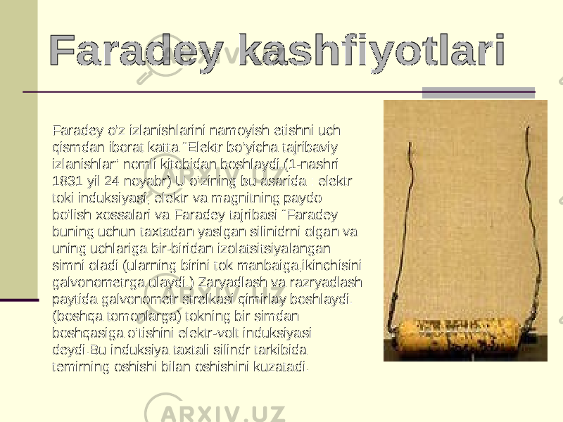 Faradey o’z izlanishlarini namoyish etishni uch qismdan iborat katta “Elektr bo’yicha tajribaviy izlanishlar” nomli kitobidan boshlaydi.(1-nashri 1831 yil 24 noyabr) U o’zining bu asarida : elektr toki induksiyasi, elektr va magnitning paydo bo’lish xossalari va Faradey tajribasi “Faradey buning uchun taxtadan yaslgan silinidrni olgan va uning uchlariga bir-biridan izolatsitsiyalangan simni oladi (ularning birini tok manbaiga,ikinchisini galvonometrga ulaydi.) Zaryadlash va razryadlash paytida galvonometr strelkasi qimirlay boshlaydi. (boshqa tomonlarga) tokning bir simdan boshqasiga o’tishini elektr-volt induksiyasi deydi.Bu induksiya taxtali silindr tarkibida temirning oshishi bilan oshishini kuzatadi. 