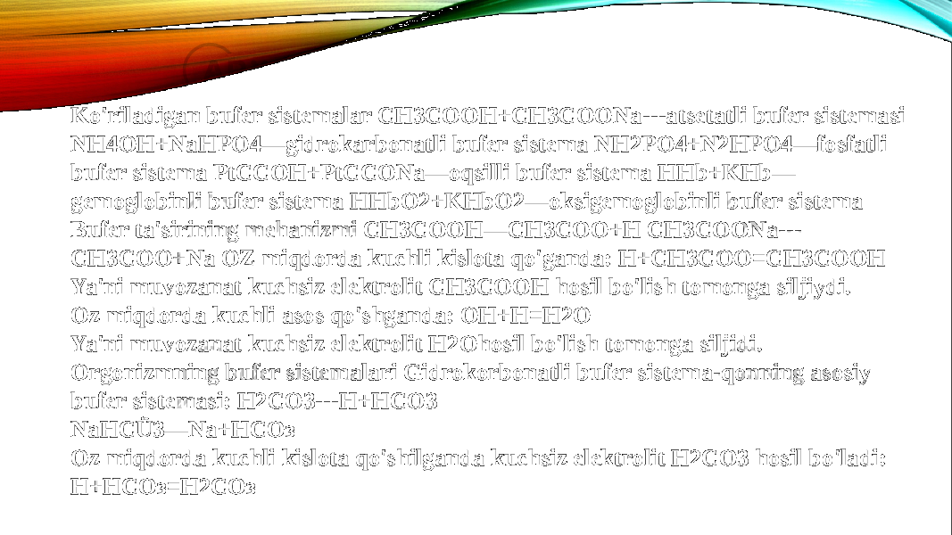 Ko&#39;riladigan bufer sistemalar CH3COOH+CH3COONa---atsetatli bufer sistemasi NH4OH+NaHPO4—gidrokarbonatli bufer sistema NH2PO4+N2HPO4—fosfatli bufer sistema PtCCOH+PtCCONa—oqsilli bufer sistema HHb+KHb— gemoglobinli bufer sistema HHbO2+KHbO2—oksigemoglobinli bufer sistema Bufer ta&#39;sirining mehanizmi CH3COOH—CH3COO+H CH3COONa--- CH3COO+Na OZ miqdorda kuchli kislota qo&#39;ganda: H+CH3COO=CH3COOH Ya&#39;ni muvozanat kuchsiz elektrolit CH3COOH hosil bo&#39;lish tomonga siljiydi. Oz miqdorda kuchli asos qo&#39;shganda: OH+H=H2O Ya&#39;ni muvozanat kuchsiz elektrolit H2Ohosil bo&#39;lish tomonga siljidi. Orgonizmning bufer sistemalari Gidrokorbonatli bufer sistema-qonning asosiy bufer sistemasi: H2CO3---H+HCO3 NaHCÜ3—Na+НСОз Oz miqdorda kuchli kislota qo&#39;shilganda kuchsiz elektrolit H2CO3 hosil bo&#39;ladi: Н+НСОз=Н2СОз 