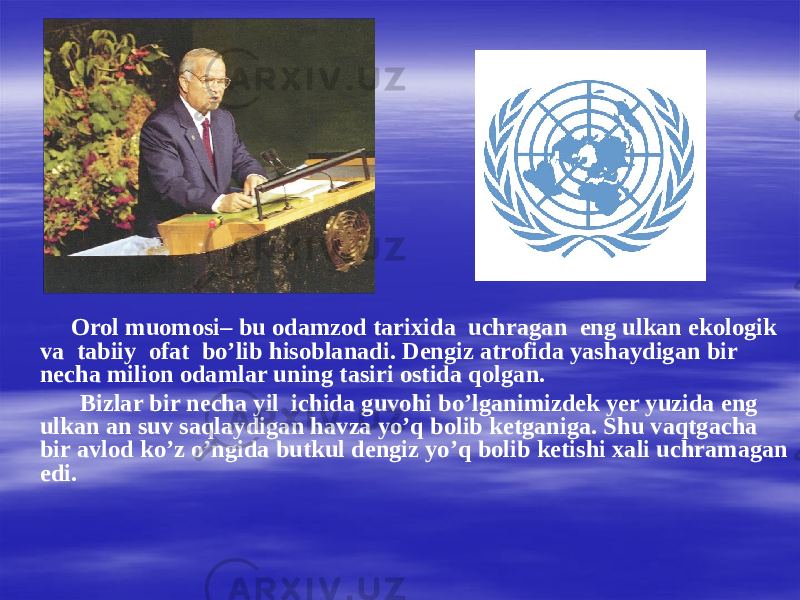 Orol muomosi– bu odamzod tarixida uchragan eng ulkan ekologik va tabiiy ofat bo’lib hisoblanadi. Dengiz atrofida yashaydigan bir necha milion odamlar uning tasiri ostida qolgan. Bizlar bir necha yil ichida guvohi bo’lganimizdek yer yuzida eng ulkan an suv saqlaydigan havza yo’q bolib ketganiga. Shu vaqtgacha bir avlod ko’z o’ngida butkul dengiz yo’q bolib ketishi xali uchramagan edi. 