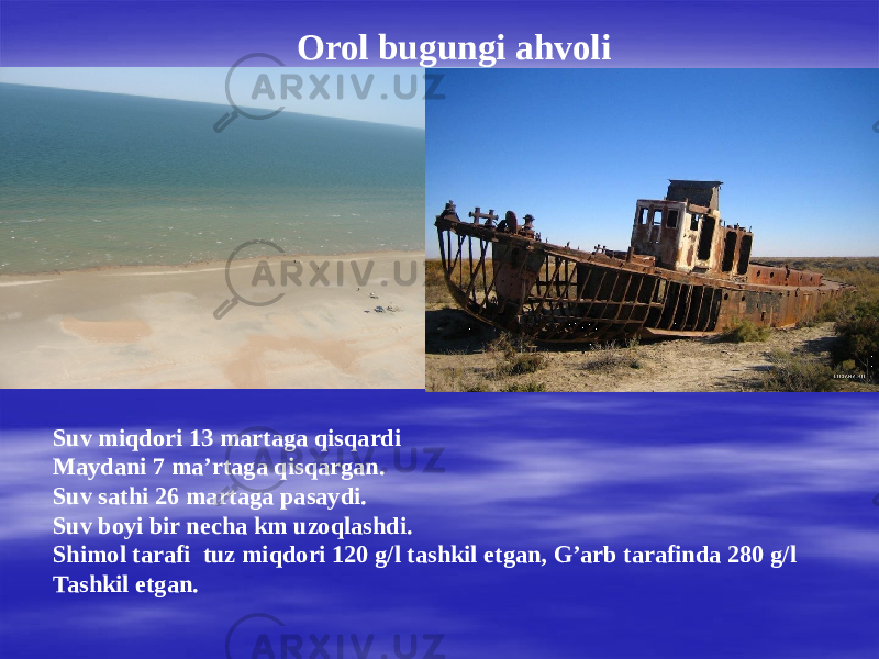 Orol bugungi ahvoli Suv miqdori 13 martaga qisqardi Maydani 7 ma’rtaga qisqargan. Suv sathi 26 martaga pasaydi. Suv boyi bir necha km uzoqlashdi. Shimol tarafi tuz miqdori 120 g/l tashkil etgan, G’arb tarafinda 280 g/l Tashkil etgan. 