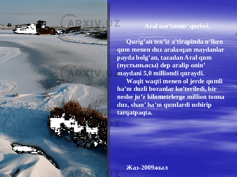 Aral tan’izinin’ quriwi. Qurig’an ten’iz a’tirapinda u’lken qum menen duz aralasqan maydanlar payda bolg’an, tazadan Aral qum (пустыньясы) dep aralip onin’ maydani 5,0 milliondi quraydi. Waqit waqti menen ol jerde qumli ha’m duzli boranlar ko’teriledi, bir neshe ju’z kilometrlerge million tonna duz, shan’ ha’m qumlardi ushirip tarqatpaqta. Жаз-2009жыл 