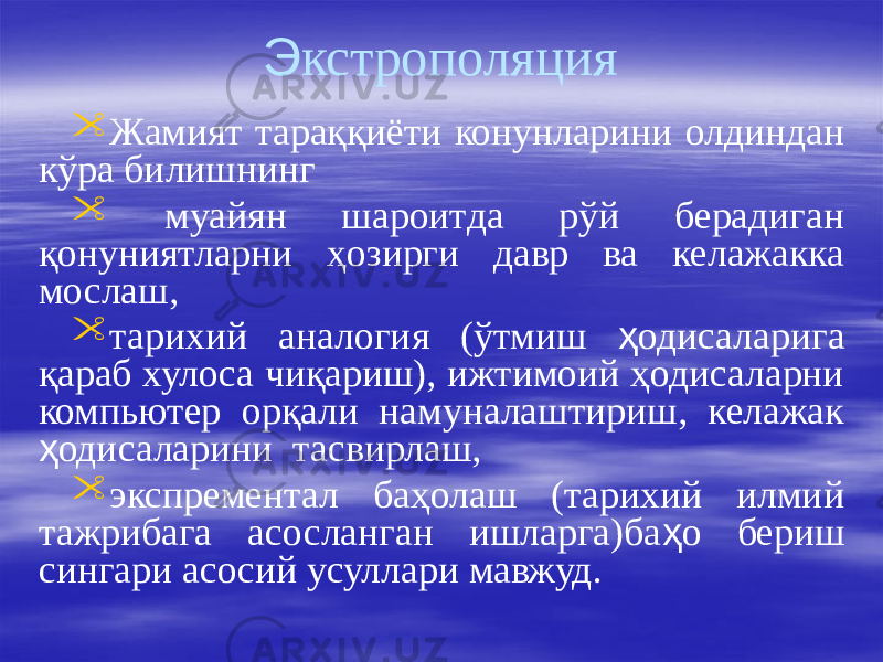 Э кстрополяция  Жамият тараққиёти конунларини олдиндан кўра билишнинг  муайян шароитда рўй берадиган қонуниятларни ҳозирги давр ва келажакка мослаш,  тарихий аналогия (ўтмиш ҳ одисаларига қараб хулоса чиқариш), ижтимоий ҳодисаларни компьютер орқали намуналаштириш, келажак ҳ одисаларини тасвирлаш,  экспрементал баҳолаш (тарихий илмий тажрибага асосланган ишларга)ба ҳ о бериш сингари асосий усуллари мавжуд. 