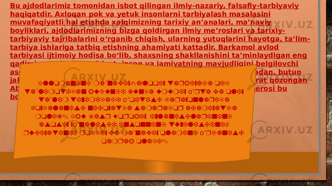 Bu ajdodlarimiz tomonidan isbot qilingan ilmiy-nazariy, falsafiy-tarbiyaviy haqiqatdir. Axloqan pok va yetuk insonlarni tarbiyalash masalasini muvafaqiyatli hal etishda xalqimizning tarixiy an’analari, ma’naviy boyliklari, ajdodlarimizning bizga qoldirgan ilmiy me’roslari va tarixiy- tarbiyaviy tajribalarini о‘rganib chiqish, ularning yutuqlarini hayotga, ta’lim- tarbiya ishlariga tatbiq etishning ahamiyati kattadir. Barkamol avlod tarbiyasi ijtimoiy hodisa bо‘lib, shaxsning shakllanishini ta’minlaydigan eng qadimiy va abadiy qadriyat, inson va jamiyatning mavjudligini belgilovchi asosiy mezon sifatida avloddan-avlodga о‘tib boraveradi. Jumladan, butun jahonga Aristoteldan keyin “Ikkinchi muallim” nomi bilan shuhrat qozongan Abu Nasr Forobiyning boy ilmiy-falsafiy, ma’naviy-tarbiyaviy merosi bu borada alohida qimmatga ega. Allomaning ma naviy-axloqiy tarbiyaga oid ’ ta limotidan bugungi kunda umumiy rta va oliy ’ о‘ ta lim tizimidagi qitish jarayonlarida ’ о‘ foydalanish nihoyatda samarador ahamiyatga molik. Abu Nasr Forobiy izlanishlarining asosiy y nalishi insonning tuzilishini, о‘ ruhiyatini, moddiy va ma naviy olamini rganish ’ о‘ qamrab oladi. 