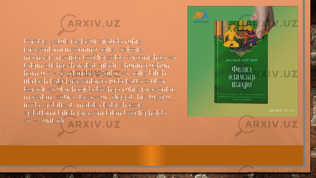 Forobiy yetuk faylasuf sifatida ruhiy jarayonlarni insonning aqliy, axloqiy, ma’naviy rivojiga bog‘liq xolda о‘ rganishga va talqin etishga harakat qiladi. Shuning uchun ham u о‘ z asarlarida sezgilar va aqliy bilish fikrlash kabi jarayonlarga juda katta e’tibor beradi va ular haqida boshqa ruhiy jarayonlar, masalan, xotira, tasavvur, diqqat, his-tuyg‘u, iroda, qobiliyat, malaka kabi shaxsiy xislatlarni bilish jarayoni bilan bog‘liq holda s о‘ z yuritadi. 