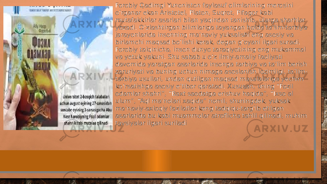 Forobiy Qadimgi Yunoniston faylasuf olimlarining merosini о‘ rganar ekan Aristotel, Platon, Suqrot, Pifagor kabi mutafakkirlar asarlari bilan yaqindan tanishib, ularga sharhlar yozadi. О‘ zlashtirgan bilimlariga tayangan holda ta’lim-tarbiya jarayonlarida insonning ma’naviy yuksalishi eng asosiy va birlamchi maqsad b о‘ lishi kerak, degan g‘oyani ilgari suradi. Forobiy talqinicha, inson dunyo taraqiyotining eng mukammal va yetuk yakuni. Shu sabab u о‘ z ilmiy-amaliy faoliyati davomida yaratgan asarlarida insonga tarbiya va ta’lim berish zaruriyati va buning uchun nimaga asoslanish lozimligi, ta’lim- tarbiya usullari, undan qutilgan maqsad masalalariga yechim k о‘ rsatishga asosiy e’tibor qaratadi. Xususan, uning “Fozil odamlar shahri”, “Baxt saodatga erishuv haqida”, “Ixso al ulum”, “Aql ma’nolari xaqida” nomli, shuningdek, yuksak ma’naviy-axloqiy fazilatlar keng tadqiqu-targ‘ib etilgan asarlarida bu kabi muammolar atroflicha tahlil qilinadi, muhim tavsiyalar ilgari suriladi 