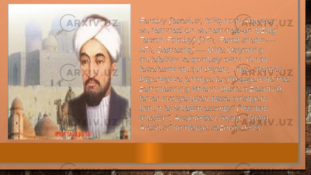 Farobiy (taxallusi; toʻliq nomi Abu Nasr Muhammad ibn Muhammad ibn Uzlugʻ Tarxon Forobiy) (873, Farob shahri — 950, Damashq) — Oʻrta Osiyoning mutafakkiri va qomusiy olimi. Yunon falsafasini chuqur bilgani, unga sharhlar bitganligi va jahonga targʻib qilgani hamda zamonasining ilmlarini puxta oʻzlashtirib, fanlar rivojiga ulkan hissa qoʻshgani uchun ‘al Muallim assoniy“ (‘Ikkinchi muallim“, Aristoteldan keyin), ‘Sharq Arastusi“ nomlariga sazovor boʻldi. 