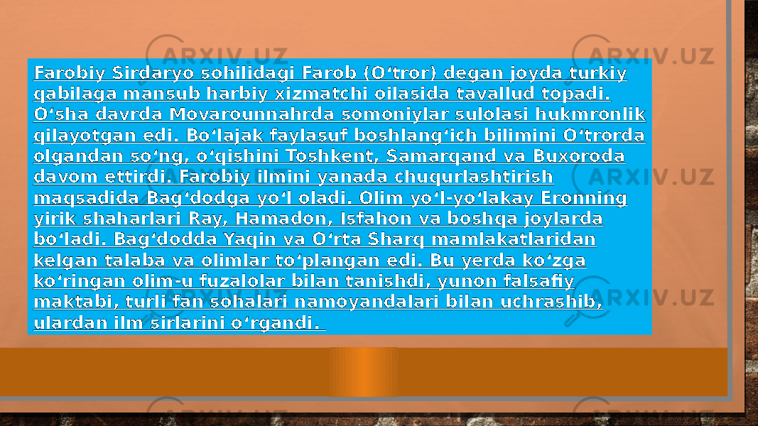 Farobiy Sirdaryo sohilidagi Farob (Oʻtror) degan joyda turkiy qabilaga mansub harbiy xizmatchi oilasida tavallud topadi. Oʻsha davrda Movarounnahrda somoniylar sulolasi hukmronlik qilayotgan edi. Boʻlajak faylasuf boshlangʻich bilimini Oʻtrorda olgandan soʻng, oʻqishini Toshkent, Samarqand va Buxoroda davom ettirdi. Farobiy ilmini yanada chuqurlashtirish maqsadida Bagʻdodga yoʻl oladi. Olim yoʻl-yoʻlakay Eronning yirik shaharlari Ray, Hamadon, Isfahon va boshqa joylarda boʻladi. Bagʻdodda Yaqin va Oʻrta Sharq mamlakatlaridan kelgan talaba va olimlar toʻplangan edi. Bu yerda koʻzga koʻringan olim-u fuzalolar bilan tanishdi, yunon falsafiy maktabi, turli fan sohalari namoyandalari bilan uchrashib, ulardan ilm sirlarini oʻrgandi. 