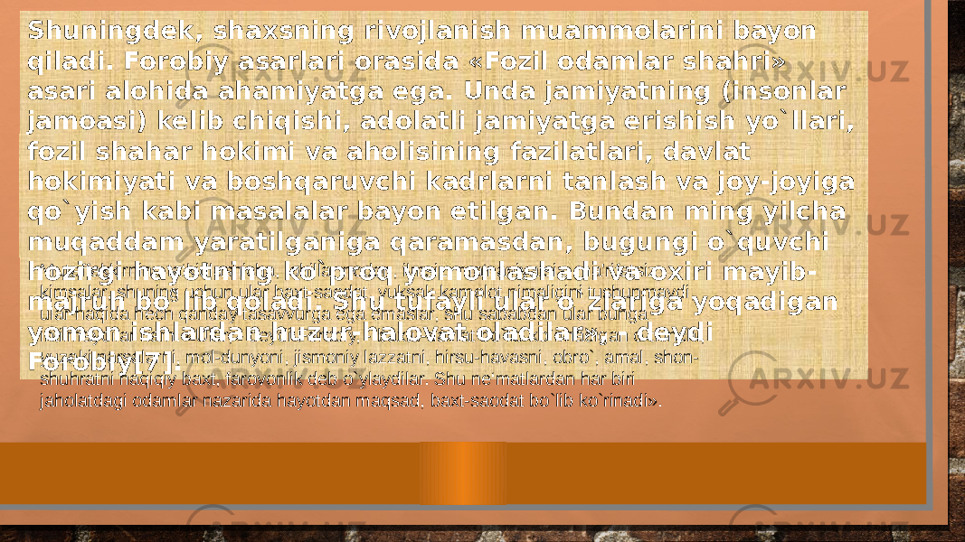 Shuningdek, shaxsning rivojlanish muammolarini bayon qiladi. Forobiy asarlari orasida «Fozil odamlar shahri» asari alohida ahamiyatga ega. Unda jamiyatning (insonlar jamoasi) kelib chiqishi, adolatli jamiyatga erishish yo`llari, fozil shahar hokimi va aholisining fazilatlari, davlat hokimiyati va boshqaruvchi kadrlarni tanlash va joy-joyiga qo`yish kabi masalalar bayon etilgan. Bundan ming yilcha muqaddam yaratilganiga qaramasdan, bugungi o`quvchi hozirgi hayotning ko`proq yomonlashadi va oxiri mayib- majruh bo`lib qoladi. Shu tufayli ular o`zlariga yoqadigan yomon ishlardan huzur-halovat oladilar», - deydi Forobiy[7]. Mutaffakkirning ta‘kidlashicha, johillar nodon, ilmsiz, ma‘naviyatsiz, ma&#39;rifatsiz kimsalar, shuning uchun ular baxt-saodat, yuksak kamolot nimaligini tushunmaydi, ular haqida hech qanday tasavvurga ega emaslar, shu sababdan ular bunga intilmaydilar ham. «Ular, - deydi Forobiy, - baxtu-davlat bo`lib ko`rinadigan o`tkinchi, yuzaki narsalarni, mol-dunyoni, jismoniy lazzatni, hirsu-havasni, obro`, amal, shon- shuhratni haqiqiy baxt, farovonlik deb o`ylaydilar. Shu ne‘matlardan har biri jaholatdagi odamlar nazarida hayotdan maqsad, baxt-saodat bo`lib ko`rinadi». 