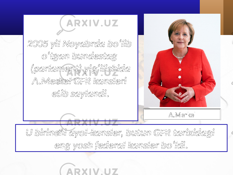 2005 yil Noyabrda bo‘lib o‘tgan bundestag (parlament) yig‘ilishida A.Merkel GFR kansleri etib saylandi. U birinchi ayol-kansler, butun GFR tarixidagi eng yosh federal kansler bo‘ldi. A.Merkel 