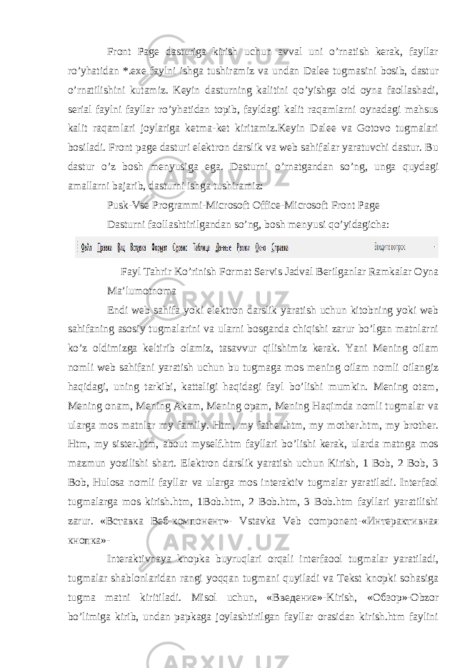 Front Page dasturiga kirish uchun avval uni o’rnatish kerak, fayllar ro’yhatidan *.exe faylni ishga tushiramiz va undan Dalee tugmasini bosib, dastur o’rnatilishini kutamiz. Keyin dasturning kalitini qo’yishga oid oyna faollashadi, serial faylni fayllar ro’yhatidan topib, fayldagi kalit raqamlarni oynadagi mahsus kalit raqamlari joylariga ketma-ket kiritamiz.Keyin Dalee va Gotovo tugmalari bosiladi. Front page dasturi elektron darslik va web sahifalar yaratuvchi dastur. Bu dastur o’z bosh menyusiga ega. Dasturni o’rnatgandan so’ng, unga quydagi amallarni bajarib, dasturni ishga tushiramiz: Pusk-Vse Programmi-Microsoft Office-Microsoft Front Page Dasturni faollashtirilgandan so’ng, bosh menyusi qo’yidagicha: Fayl Tahrir Ko’rinish Format Servis Jadval Berilganlar Ramkalar Oyna Ma’lumotnoma Endi web sahifa yoki elektron darslik yaratish uchun kitobning yoki web sahifaning asosiy tugmalarini va ularni bosganda chiqishi zarur bo’lgan matnlarni ko’z oldimizga keltirib olamiz, tasavvur qilishimiz kerak. Yani Mening oilam nomli web sahifani yaratish uchun bu tugmaga mos mening oilam nomli oilangiz haqidagi, uning tarkibi, kattaligi haqidagi fayl bo’lishi mumkin. Mening otam, Mening onam, Mening Akam, Mening opam, Mening Haqimda nomli tugmalar va ularga mos matnlar my family. Htm, my father.htm, my mother.htm, my brother. Htm, my sister.htm, about myself.htm fayllari bo’lishi kerak, ularda matnga mos mazmun yozilishi shart. Elektron darslik yaratish uchun Kirish, 1 Bob, 2 Bob, 3 Bob, Hulosa nomli fayllar va ularga mos interaktiv tugmalar yaratiladi. Interfaol tugmalarga mos kirish.htm, 1Bob.htm, 2 Bob.htm, 3 Bob.htm fayllari yaratilishi zarur. « Вставка Веб - компонент »- Vstavka Veb component-« Интерактивная кнопка »- Interaktivnaya knopka buyruqlari orqali interfaool tugmalar yaratiladi, tugmalar shablonlaridan rangi yoqqan tugmani quyiladi va Tekst knopki sohasiga tugma matni kiritiladi. Misol uchun, « Введение »-Kirish, « Обзор »-Obzor bo’limiga kirib, undan papkaga joylashtirilgan fayllar orasidan kirish.htm faylini 