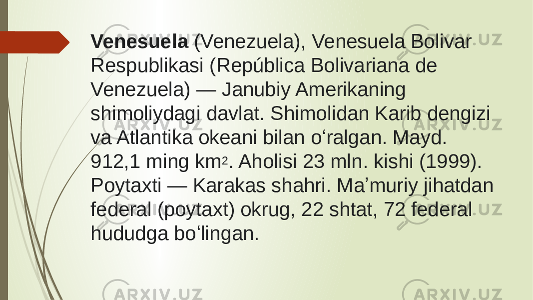 Venesuela  (Venezuela), Venesuela Bolivar Respublikasi (República Bolivariana de Venezuela) — Janubiy Amerikaning shimoliydagi davlat. Shimolidan Karib dengizi va Atlantika okeani bilan oʻralgan. Mayd. 912,1 ming km 2 . Aholisi 23 mln. kishi (1999). Poytaxti — Karakas shahri. Maʼmuriy jihatdan federal (poytaxt) okrug, 22 shtat, 72 federal hududga boʻlingan. 