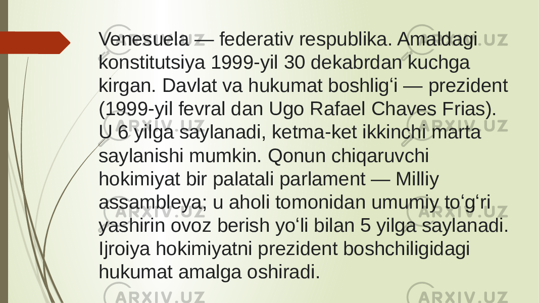 Venesuela — federativ respublika. Amaldagi konstitutsiya 1999-yil 30 dekabrdan kuchga kirgan. Davlat va hukumat boshligʻi — prezident (1999-yil fevral dan Ugo Rafael Chaves Frias). U 6 yilga saylanadi, ketma-ket ikkinchi marta saylanishi mumkin. Qonun chiqaruvchi hokimiyat bir palatali parlament — Milliy assambleya; u aholi tomonidan umumiy toʻgʻri yashirin ovoz berish yoʻli bilan 5 yilga saylanadi. Ijroiya hokimiyatni prezident boshchiligidagi hukumat amalga oshiradi. 
