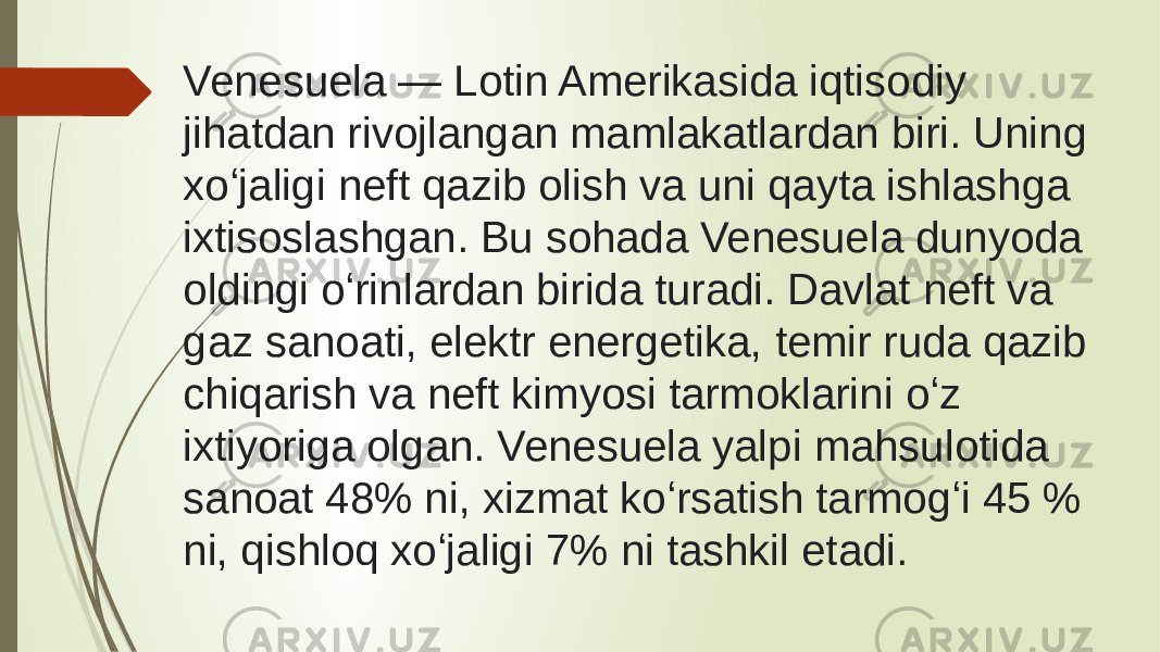 Venesuela — Lotin Amerikasida iqtisodiy jihatdan rivojlangan mamlakatlardan biri. Uning xoʻjaligi neft qazib olish va uni qayta ishlashga ixtisoslashgan. Bu sohada Venesuela dunyoda oldingi oʻrinlardan birida turadi. Davlat neft va gaz sanoati, elektr energetika, temir ruda qazib chiqarish va neft kimyosi tarmoklarini oʻz ixtiyoriga olgan. Venesuela yalpi mahsulotida sanoat 48% ni, xizmat koʻrsatish tarmogʻi 45 % ni, qishloq xoʻjaligi 7% ni tashkil etadi. 