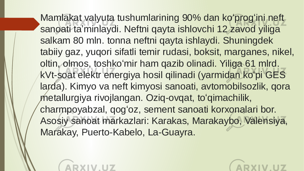 Mamlakat valyuta tushumlarining 90% dan koʻprogʻini neft sanoati taʼminlaydi. Neftni qayta ishlovchi 12 zavod yiliga salkam 80 mln. tonna neftni qayta ishlaydi. Shuningdek tabiiy gaz, yuqori sifatli temir rudasi, boksit, marganes, nikel, oltin, olmos, toshkoʻmir ham qazib olinadi. Yiliga 61 mlrd. kVt-soat elektr energiya hosil qilinadi (yarmidan koʻpi GES larda). Kimyo va neft kimyosi sanoati, avtomobilsozlik, qora metallurgiya rivojlangan. Oziq-ovqat, toʻqimachilik, charmpoyabzal, qogʻoz, sement sanoati korxonalari bor. Asosiy sanoat markazlari: Karakas, Marakaybo, Valensiya, Marakay, Puerto-Kabelo, La-Guayra. 
