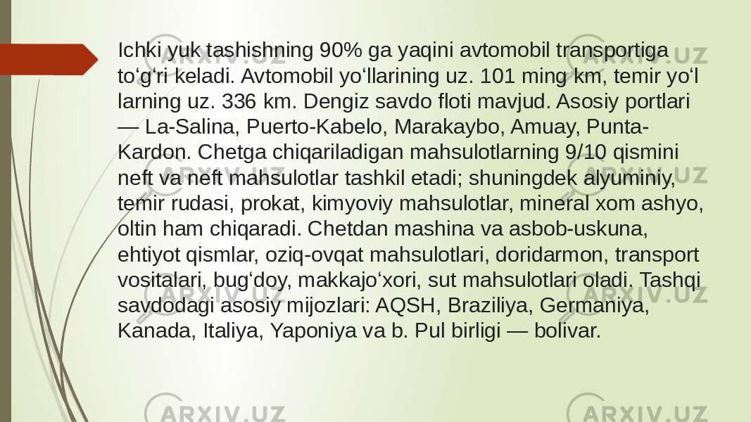 Ichki yuk tashishning 90% ga yaqini avtomobil transportiga toʻgʻri keladi. Avtomobil yoʻllarining uz. 101 ming km, temir yoʻl larning uz. 336 km. Dengiz savdo floti mavjud. Asosiy portlari — La-Salina, Puerto-Kabelo, Marakaybo, Amuay, Punta- Kardon. Chetga chiqariladigan mahsulotlarning 9/10 qismini neft va neft mahsulotlar tashkil etadi; shuningdek alyuminiy, temir rudasi, prokat, kimyoviy mahsulotlar, mineral xom ashyo, oltin ham chiqaradi. Chetdan mashina va asbob-uskuna, ehtiyot qismlar, oziq-ovqat mahsulotlari, doridarmon, transport vositalari, bugʻdoy, makkajoʻxori, sut mahsulotlari oladi. Tashqi savdodagi asosiy mijozlari: AQSH, Braziliya, Germaniya, Kanada, Italiya, Yaponiya va b. Pul birligi — bolivar. 