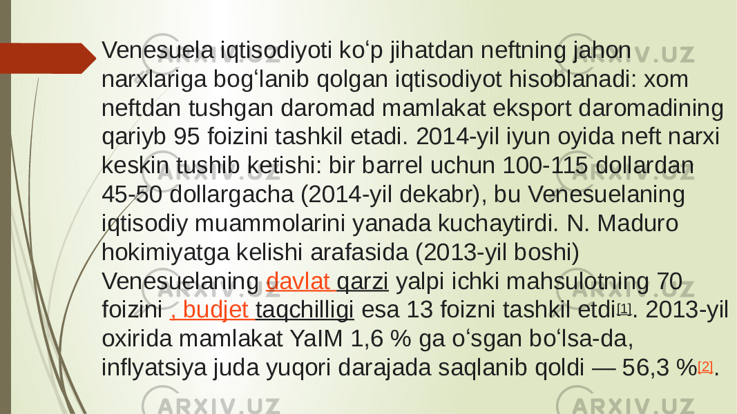 Venesuela iqtisodiyoti koʻp jihatdan neftning jahon narxlariga bogʻlanib qolgan iqtisodiyot hisoblanadi: xom neftdan tushgan daromad mamlakat eksport daromadining qariyb 95 foizini tashkil etadi. 2014-yil iyun oyida neft narxi keskin tushib ketishi: bir barrel uchun 100-115 dollardan 45-50 dollargacha (2014-yil dekabr), bu Venesuelaning iqtisodiy muammolarini yanada kuchaytirdi. N. Maduro hokimiyatga kelishi arafasida (2013-yil boshi) Venesuelaning  davlat qarzi  yalpi ichki mahsulotning 70 foizini  , budjet taqchilligi  esa 13 foizni tashkil etdi [1] . 2013-yil oxirida mamlakat YaIM 1,6 % ga oʻsgan boʻlsa-da, inflyatsiya juda yuqori darajada saqlanib qoldi — 56,3 % [2] . 