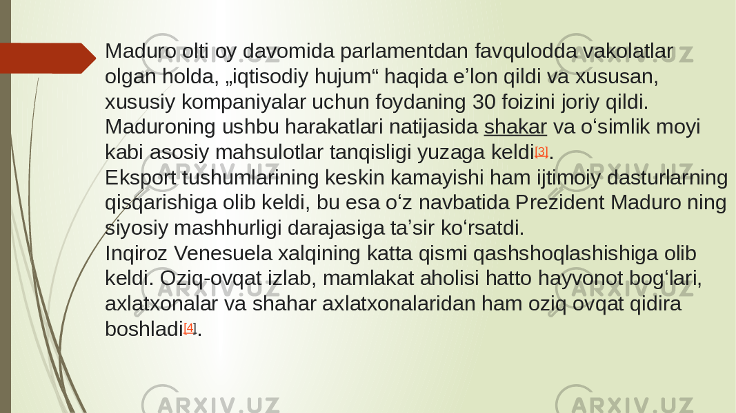 Maduro olti oy davomida parlamentdan favqulodda vakolatlar olgan holda, „iqtisodiy hujum“ haqida eʼlon qildi va xususan, xususiy kompaniyalar uchun foydaning 30 foizini joriy qildi. Maduroning ushbu harakatlari natijasida  shakar  va oʻsimlik moyi kabi asosiy mahsulotlar tanqisligi yuzaga keldi [3] . Eksport tushumlarining keskin kamayishi ham ijtimoiy dasturlarning qisqarishiga olib keldi, bu esa oʻz navbatida Prezident Maduro ning siyosiy mashhurligi darajasiga taʼsir koʻrsatdi. Inqiroz Venesuela xalqining katta qismi qashshoqlashishiga olib keldi. Oziq-ovqat izlab, mamlakat aholisi hatto hayvonot bogʻlari, axlatxonalar va shahar axlatxonalaridan ham oziq ovqat qidira boshladi [4 ] . 