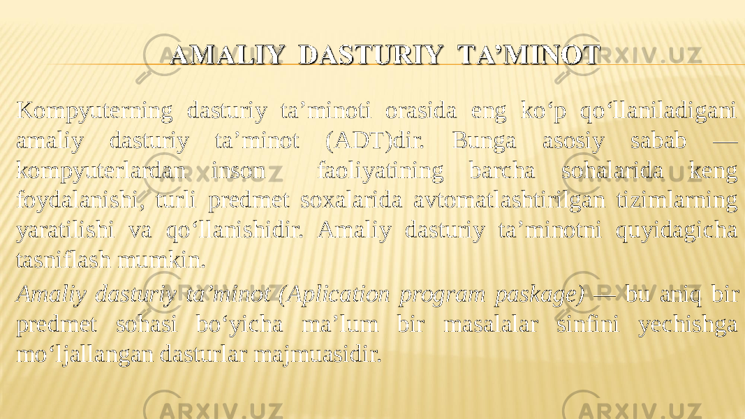 Kompyuterning dasturiy ta’minoti orasida eng ko‘p qo‘llaniladigani amaliy dasturiy ta’minot (ADТ)dir. Bunga asosiy sabab — kompyuterlardan inson faoliyatining barcha sohalarida keng foydalanishi, turli predmet soxalarida avtomatlashtirilgan tizimlarning yaratilishi va qo‘llanishidir. Amaliy dasturiy ta’minotni quyidagicha tasniflash mumkin. Amaliy dasturiy ta’minot (Aplication program paskage) — bu aniq bir predmet sohasi bo‘yicha ma’lum bir masalalar sinfini yechishga mo‘ljallangan dasturlar majmuasidir. 