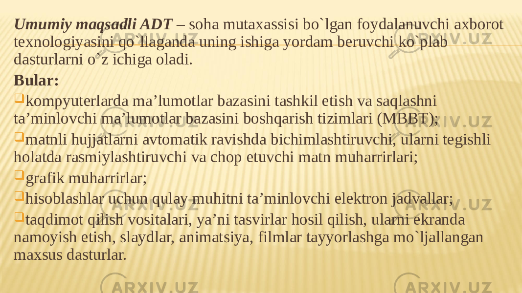 Umumiy maqsadli ADT – soha mutaxassisi bo`lgan foydalanuvchi axborot texnologiyasini qo`llaganda uning ishiga yordam beruvchi ko`plab dasturlarni o`z ichiga oladi. Bular:  kompyuterlarda ma’lumotlar bazasini tashkil etish va saqlashni ta’minlovchi ma’lumotlar bazasini boshqarish tizimlari (MBBT);  matnli hujjatlarni avtomatik ravishda bichimlashtiruvchi, ularni tegishli holatda rasmiylashtiruvchi va chop etuvchi matn muharrirlari;  grafik muharrirlar;  hisoblashlar uchun qulay muhitni ta’minlovchi elektron jadvallar;  taqdimot qilish vositalari, ya’ni tasvirlar hosil qilish, ularni ekranda namoyish etish, slaydlar, animatsiya, filmlar tayyorlashga mo`ljallangan maxsus dasturlar. 