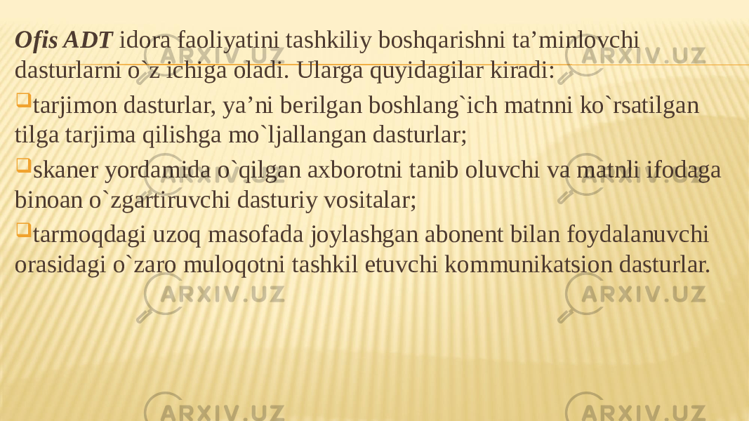 Ofis ADT idora faoliyatini tashkiliy boshqarishni ta’minlovchi dasturlarni o`z ichiga oladi. Ularga quyidagilar kiradi:  tarjimon dasturlar, ya’ni berilgan boshlang`ich matnni ko`rsatilgan tilga tarjima qilishga mo`ljallangan dasturlar;  skaner yordamida o`qilgan axborotni tanib oluvchi va matnli ifodaga binoan o`zgartiruvchi dasturiy vositalar;  tarmoqdagi uzoq masofada joylashgan abonent bilan foydalanuvchi orasidagi o`zaro muloqotni tashkil etuvchi kommunikatsion dasturlar. 